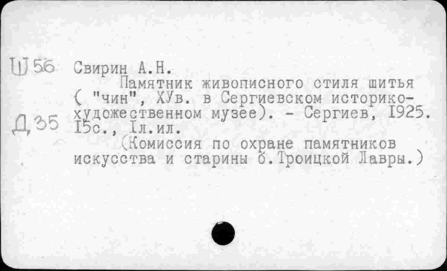 ﻿IÛ 56 Свирин A.H.
Памятник живописного стиля шитья
( "чин", ХУв. в Сергиевском историко-г\ художественном музее). - Сергиев, 1925. Д ОО 15с., ,1л. ил.
(Комиссия по охране памятников искусства и старины б.Троицкой Лавры.)